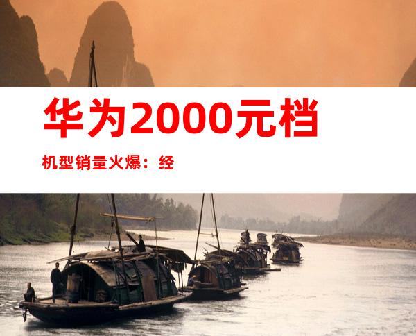 华为2000元档机型销量火爆：经济实惠受追捧